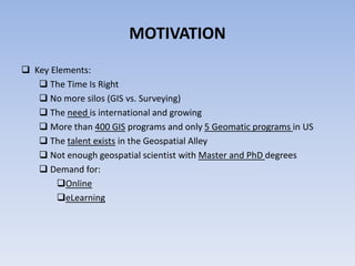 MOTIVATION
 Key Elements:
 The Time Is Right
 No more silos (GIS vs. Surveying)
 The need is international and growing
 More than 400 GIS programs and only 5 Geomatic programs in US
 The talent exists in the Geospatial Alley
 Not enough geospatial scientist with Master and PhD degrees
 Demand for:
Online
eLearning

 