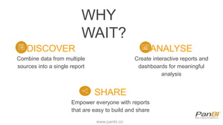 WHY
WAIT?
DISCOVER
Combine data from multiple
sources into a single report
ANALYSE
Create interactive reports and
dashboards for meaningful
analysis
SHARE
Empower everyone with reports
that are easy to build and share
www.panbi.co
 