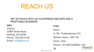REACH US
GET IN TOUCH WITH US TO EXPRESS AND EXPLORE A
PROFITABLE BUSINESS
www.panbi.co
USA
Virginia:
22866 Shaw Road
Sterling, VA 20166
Phone: 703-230-3136
Email: info@panbi.co
India
Kochi:
II-138, Thaikkattukara P.O.
Muttam, Aluva - 683 106
Kochi, India
Phone: +91-484-2628803 / 06 /
09
 