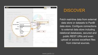DISCOVER
Fetch real-time data from external
data store or datasets to PanBI
data store. Configure connections
to external data store including
relational databases, secured and
public REST URIs and even
upload or access excel/text files
from internal sources.
www.panbi.co
 