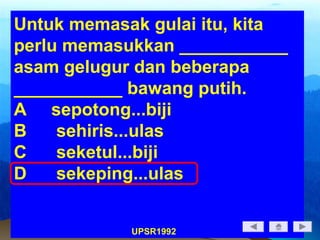 Untuk memasak gulai itu, kita
perlu memasukkan ___________
asam gelugur dan beberapa
___________ bawang putih.
A sepotong...biji
B sehiris...ulas
C seketul...biji
D sekeping...ulas
UPSR1992
 