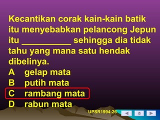 Kecantikan corak kain-kain batik
itu menyebabkan pelancong Jepun
itu __________ sehingga dia tidak
tahu yang mana satu hendak
dibelinya.
A gelap mata
B putih mata
C rambang mata
D rabun mata
UPSR1994:26
 