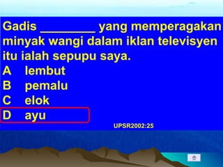 Gadis ________ yang memperagakan
minyak wangi dalam iklan televisyen
itu ialah sepupu saya.
A lembut
B pemalu
C elok
D ayu
UPSR2002:25
 