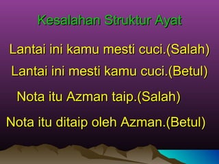 Kesalahan Struktur AyatKesalahan Struktur Ayat
Lantai ini kamu mesti cuci.(Salah)Lantai ini kamu mesti cuci.(Salah)
Nota itu Azman taip.(Salah)Nota itu Azman taip.(Salah)
Lantai ini mesti kamu cuci.(Betul)Lantai ini mesti kamu cuci.(Betul)
Nota itu ditaip oleh Azman.(Betul)Nota itu ditaip oleh Azman.(Betul)
 