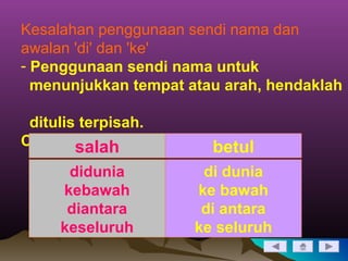 Kesalahan penggunaan sendi nama dan
awalan 'di' dan 'ke'
- Penggunaan sendi nama untuk
menunjukkan tempat atau arah, hendaklah
ditulis terpisah.
Contoh:salah betul
didunia
kebawah
diantara
keseluruh
di dunia
ke bawah
di antara
ke seluruh
 