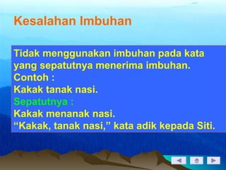 Kesalahan Imbuhan
Tidak menggunakan imbuhan pada kata
yang sepatutnya menerima imbuhan.
Contoh :
Kakak tanak nasi.
Sepatutnya :
Kakak menanak nasi.
“Kakak, tanak nasi,” kata adik kepada Siti.
 