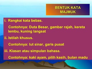i. Rangkai kata bebas.
Contohnya: Duta Besar, gambar rajah, kereta
lembu, kuning langsat
ii. Istilah khusus.
Contohnya: lut sinar, garis pusat
iii. Kiasan atau simpulan bahasa.
Contohnya: kaki ayam, pilih kasih, bulan madu
BENTUK KATABENTUK KATA
MAJMUKMAJMUK
 