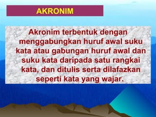 AKRONIM
Akronim terbentuk dengan
menggabungkan huruf awal suku
kata atau gabungan huruf awal dan
suku kata daripada satu rangkai
kata, dan ditulis serta dilafazkan
seperti kata yang wajar.
 