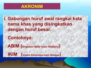 AKRONIM
i. Gabungan huruf awal rangkai kata
nama khas yang disingkatkan
dengan huruf besar.
Contohnya:
ABIM (Angkatan Belia Islam Malaysia)
IKIM (Institut Kefahaman Islam Malaysia)
 