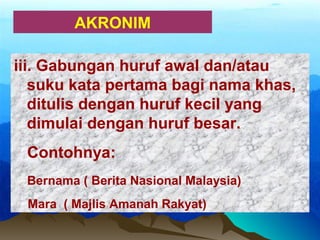 AKRONIM
iii. Gabungan huruf awal dan/atau
suku kata pertama bagi nama khas,
ditulis dengan huruf kecil yang
dimulai dengan huruf besar.
Contohnya:
Bernama ( Berita Nasional Malaysia)
Mara ( Majlis Amanah Rakyat)
 