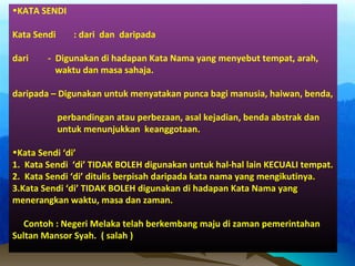 •KATA SENDI
Kata Sendi : dari dan daripada
dari - Digunakan di hadapan Kata Nama yang menyebut tempat, arah,
waktu dan masa sahaja.
daripada – Digunakan untuk menyatakan punca bagi manusia, haiwan, benda,
perbandingan atau perbezaan, asal kejadian, benda abstrak dan
untuk menunjukkan keanggotaan.
•Kata Sendi ‘di’
1. Kata Sendi ‘di’ TIDAK BOLEH digunakan untuk hal-hal lain KECUALI tempat.
2. Kata Sendi ‘di’ ditulis berpisah daripada kata nama yang mengikutinya.
3.Kata Sendi ‘di’ TIDAK BOLEH digunakan di hadapan Kata Nama yang
menerangkan waktu, masa dan zaman.
Contoh : Negeri Melaka telah berkembang maju di zaman pemerintahan
Sultan Mansor Syah. ( salah )
 