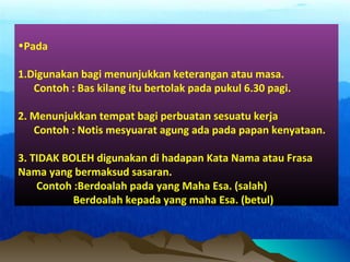 •Pada
1.Digunakan bagi menunjukkan keterangan atau masa.
Contoh : Bas kilang itu bertolak pada pukul 6.30 pagi.
2. Menunjukkan tempat bagi perbuatan sesuatu kerja
Contoh : Notis mesyuarat agung ada pada papan kenyataan.
3. TIDAK BOLEH digunakan di hadapan Kata Nama atau Frasa
Nama yang bermaksud sasaran.
Contoh :Berdoalah pada yang Maha Esa. (salah)
Berdoalah kepada yang maha Esa. (betul)
 