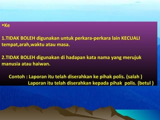 •Ke
1.TIDAK BOLEH digunakan untuk perkara-perkara lain KECUALI
tempat,arah,waktu atau masa.
2.TIDAK BOLEH digunakan di hadapan kata nama yang merujuk
manusia atau haiwan.
Contoh : Laporan itu telah diserahkan ke pihak polis. (salah )
Laporan itu telah diserahkan kepada pihak polis. (betul )
 