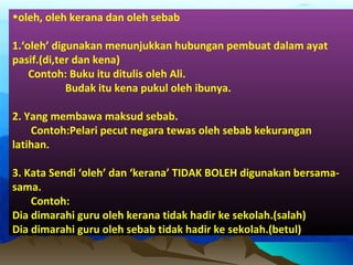 •oleh, oleh kerana dan oleh sebab
1.‘oleh’ digunakan menunjukkan hubungan pembuat dalam ayat
pasif.(di,ter dan kena)
Contoh: Buku itu ditulis oleh Ali.
Budak itu kena pukul oleh ibunya.
2. Yang membawa maksud sebab.
Contoh:Pelari pecut negara tewas oleh sebab kekurangan
latihan.
3. Kata Sendi ‘oleh’ dan ‘kerana’ TIDAK BOLEH digunakan bersama-
sama.
Contoh:
Dia dimarahi guru oleh kerana tidak hadir ke sekolah.(salah)
Dia dimarahi guru oleh sebab tidak hadir ke sekolah.(betul)
 