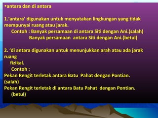 •antara dan di antara
1.‘antara’ digunakan untuk menyatakan lingkungan yang tidak
mempunyai ruang atau jarak.
Contoh : Banyak persamaan di antara Siti dengan Ani.(salah)
Banyak persamaan antara Siti dengan Ani.(betul)
2. ‘di antara digunakan untuk menunjukkan arah atau ada jarak
ruang
fizikal.
Contoh :
Pekan Rengit terletak antara Batu Pahat dengan Pontian.
(salah)
Pekan Rengit terletak di antara Batu Pahat dengan Pontian.
(betul)
 