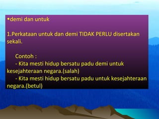 •demi dan untuk
1.Perkataan untuk dan demi TIDAK PERLU disertakan
sekali.
Contoh :
- Kita mesti hidup bersatu padu demi untuk
kesejahteraan negara.(salah)
- Kita mesti hidup bersatu padu untuk kesejahteraan
negara.(betul)
 