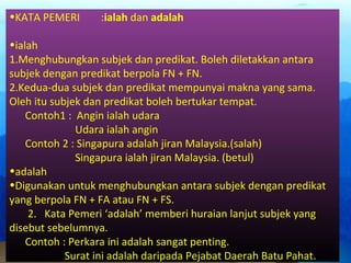 •KATA PEMERI :ialah dan adalah
•ialah
1.Menghubungkan subjek dan predikat. Boleh diletakkan antara
subjek dengan predikat berpola FN + FN.
2.Kedua-dua subjek dan predikat mempunyai makna yang sama.
Oleh itu subjek dan predikat boleh bertukar tempat.
Contoh1 : Angin ialah udara
Udara ialah angin
Contoh 2 : Singapura adalah jiran Malaysia.(salah)
Singapura ialah jiran Malaysia. (betul)
•adalah
•Digunakan untuk menghubungkan antara subjek dengan predikat
yang berpola FN + FA atau FN + FS.
2. Kata Pemeri ‘adalah’ memberi huraian lanjut subjek yang
disebut sebelumnya.
Contoh : Perkara ini adalah sangat penting.
Surat ini adalah daripada Pejabat Daerah Batu Pahat.
 