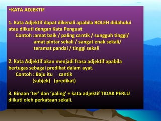 •KATA ADJEKTIF
1. Kata Adjektif dapat dikenali apabila BOLEH didahului
atau diikuti dengan Kata Penguat
Contoh :amat baik / paling cantik / sungguh tinggi/
amat pintar sekali / sangat enak sekali/
teramat pandai / tinggi sekali
2. Kata Adjektif akan menjadi frasa adjektif apabila
bertugas sebagai predikat dalam ayat.
Contoh : Baju itu cantik
(subjek) (predikat)
3. Binaan ‘ter’ dan ‘paling’ + kata adjektif TIDAK PERLU
diikuti oleh perkataan sekali.
 