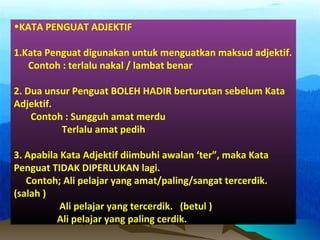 •KATA PENGUAT ADJEKTIF
1.Kata Penguat digunakan untuk menguatkan maksud adjektif.
Contoh : terlalu nakal / lambat benar
2. Dua unsur Penguat BOLEH HADIR berturutan sebelum Kata
Adjektif.
Contoh : Sungguh amat merdu
Terlalu amat pedih
3. Apabila Kata Adjektif diimbuhi awalan ‘ter”, maka Kata
Penguat TIDAK DIPERLUKAN lagi.
Contoh; Ali pelajar yang amat/paling/sangat tercerdik.
(salah )
Ali pelajar yang tercerdik. (betul )
Ali pelajar yang paling cerdik.
 