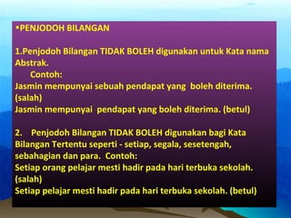 •PENJODOH BILANGAN
1.Penjodoh Bilangan TIDAK BOLEH digunakan untuk Kata nama
Abstrak.
Contoh:
Jasmin mempunyai sebuah pendapat yang boleh diterima.
(salah)
Jasmin mempunyai pendapat yang boleh diterima. (betul)
2. Penjodoh Bilangan TIDAK BOLEH digunakan bagi Kata
Bilangan Tertentu seperti - setiap, segala, sesetengah,
sebahagian dan para. Contoh:
Setiap orang pelajar mesti hadir pada hari terbuka sekolah.
(salah)
Setiap pelajar mesti hadir pada hari terbuka sekolah. (betul)
 