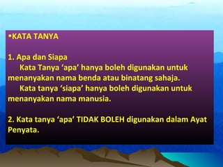 •KATA TANYA
1. Apa dan Siapa
Kata Tanya ‘apa’ hanya boleh digunakan untuk
menanyakan nama benda atau binatang sahaja.
Kata tanya ‘siapa’ hanya boleh digunakan untuk
menanyakan nama manusia.
2. Kata tanya ‘apa’ TIDAK BOLEH digunakan dalam Ayat
Penyata.
 