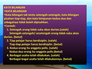 KATA BILANGAN
•KATA BILANGAN
•Kata bilangan tak tentu setengah-setengah, kata bilangan
pisahan tiap-tiap, dan kata himpunan kedua-dua dan
sebagainya tidak boleh dipisahkan.
•Contoh:
1. Setengah orang tidak suka akan durian.(salah)
Setengah-setengah/ sesetengah orang tidak suka akan
durian. (betul)
2. Tiap pelajar harus berdisiplin. (salah)
Tiap-tiap pelajar harus berdisiplin. (betul)
3. Kedua orang itu anggota polis. (salah)
Kedua-dua orang itu anggota polis.(betul)
4. Berbagai usaha telah dilakukan. (salah)
Berbagai-bagai usaha telah dilakukannya. (betul)
 