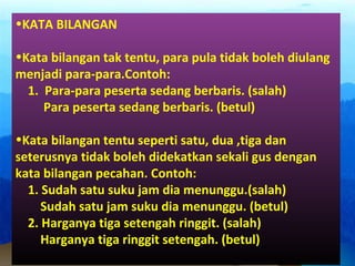 •KATA BILANGAN
•Kata bilangan tak tentu, para pula tidak boleh diulang
menjadi para-para.Contoh:
1. Para-para peserta sedang berbaris. (salah)
Para peserta sedang berbaris. (betul)
•Kata bilangan tentu seperti satu, dua ,tiga dan
seterusnya tidak boleh didekatkan sekali gus dengan
kata bilangan pecahan. Contoh:
1. Sudah satu suku jam dia menunggu.(salah)
Sudah satu jam suku dia menunggu. (betul)
2. Harganya tiga setengah ringgit. (salah)
Harganya tiga ringgit setengah. (betul)
 
