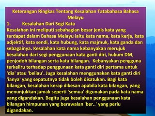 Keterangan Ringkas Tentang Kesalahan Tatabahasa Bahasa
Melayu
1. Kesalahan Dari Segi Kata
Kesalahan ini meliputi sebahagian besar jenis kata yang
terdapat dalam Bahasa Melayu iaitu kata nama, kata kerja, kata
adjektif, kata sendi, kata hubung, kata majmuk, kata ganda dan
sebagainya. Kesalahan kata nama kebanyakan merujuk
kesalahan dari segi penggunaan kata ganti diri, hukum DM,
penjodoh bilangan serta kata bilangan. Kebanyakan pengguna
terkeliru terhadap penggunaan kata ganti diri pertama untuk
'dia' atau 'beliau'. Juga kesalahan menggunakan kata ganti diri
'ianya' yang sepatutnya tidak boleh disatukan. Bagi kata
bilangan, kesalahan kerap dikesan apabila kata bilangan, yang
menunjukkan jamak seperti 'semua' digunakan pada kata nama
yang digandakan. Begitu juga kesalahan penggunaan kata
bilangan himpunan yang berawalan 'ber..' yang perlu
digandakan.
 
