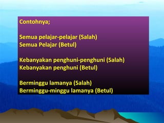 Contohnya;
Semua pelajar-pelajar (Salah)
Semua Pelajar (Betul)
Kebanyakan penghuni-penghuni (Salah)
Kebanyakan penghuni (Betul)
Berminggu lamanya (Salah)
Berminggu-minggu lamanya (Betul)
 
