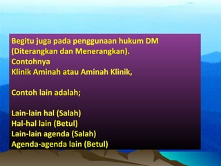Begitu juga pada penggunaan hukum DM
(Diterangkan dan Menerangkan).
Contohnya
Klinik Aminah atau Aminah Klinik,
Contoh lain adalah;
Lain-lain hal (Salah)
Hal-hal lain (Betul)
Lain-lain agenda (Salah)
Agenda-agenda lain (Betul)
 