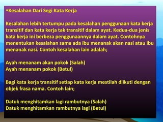 •Kesalahan Dari Segi Kata Kerja
Kesalahan lebih tertumpu pada kesalahan penggunaan kata kerja
transitif dan kata kerja tak transitif dalam ayat. Kedua-dua jenis
kata kerja ini berbeza penggunaannya dalam ayat. Contohnya
menentukan kesalahan sama ada ibu menanak akan nasi atau ibu
menanak nasi. Contoh kesalahan lain adalah;
Ayah menanam akan pokok (Salah)
Ayah menanam pokok (Betul)
Bagi kata kerja transitif setiap kata kerja mestilah diikuti dengan
objek frasa nama. Contoh lain;
Datuk menghitamkan lagi rambutnya (Salah)
Datuk menghitamkan rambutnya lagi (Betul)
 