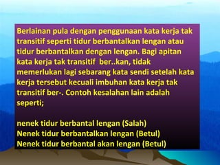 Berlainan pula dengan penggunaan kata kerja tak
transitif seperti tidur berbantalkan lengan atau
tidur berbantalkan dengan lengan. Bagi apitan
kata kerja tak transitif ber..kan, tidak
memerlukan lagi sebarang kata sendi setelah kata
kerja tersebut kecuali imbuhan kata kerja tak
transitif ber-. Contoh kesalahan lain adalah
seperti;
nenek tidur berbantal lengan (Salah)
Nenek tidur berbantalkan lengan (Betul)
Nenek tidur berbantal akan lengan (Betul)
 