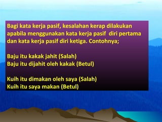 Bagi kata kerja pasif, kesalahan kerap dilakukan
apabila menggunakan kata kerja pasif diri pertama
dan kata kerja pasif diri ketiga. Contohnya;
Baju itu kakak jahit (Salah)
Baju itu dijahit oleh kakak (Betul)
Kuih itu dimakan oleh saya (Salah)
Kuih itu saya makan (Betul)
 