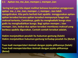 2.1 Apitan me, me.,kan, memper.i, memper.,kan
Sering kali juga kita dapat melihat bahawa kesalahan penggunaan
apitan me…i, me…kan, memper…i, memper...kan lebih
mengelirukan. Kita perlu berhati-hati apabila menggunakan apitan-
apitan tersebut kerana apitan tersebut mempunyai fungsi dan
maksud tertentu, Contohnya, gadis itu menghadiahi bunga atau
gadis itu menghadiahkan bunga. Bagi apitan memper..i dan
memper..kan, kedua-dua apitan tersebut membawa maksud yang
berbeza apabila digunakan. Contoh-contoh tersebut adalah;
Hakim menjatuhkan pesalah itu hukuman gantung (Salah)
Hakim menjatuhkan hukuman gantung terhadap pesalah itu (Betul)
Tuan kadi memperisteri Aminah dengan jejaka pilihannya (Salah)
Tuan kadi memperisterikan Aminah dengan jejaka pilihannya
(Betul)
 