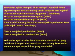 Sementara apitan memper..i dan memper..kan tidak boleh
digunakan pada kata dasar yang terdiri daripada kata adjektif.
Akhiran pada apitan tersebut digugurkan. Contohnya;
Kerajaan memperdalamkan sungai itu (Salah)
Kerajaan memperdalam sungai itu (Betul)
Namun ada kata yang berapitan menunjukkan perbuatan kena
pada objek utama. Contohnya;
Doktor menjalani pembedahan (Betul)
Doktor menjalankan pembedahan (Betul)
Kedua-dua ayat tersebut betul dan membawa maksud yang
berlainan. Ayat pertama bermaksud doktor yang kena bedah
sementara ayat kedua doktor yang membedah.
 