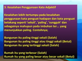 3. Kesalahan Penggunaan Kata Adjektif
Kesalahan lebih tertumpu pada kesalahan
penggunaan kata penguat hadapan dan kata penguat
belakang seperti 'sekali', 'paling', 'sungguh' dan
sebagainya mahupun pada imbuhan ter... yang
menunjukkan paling. Contohnya;
Bangunan itu paling tinggi sekali (Salah)
Bangunan itu paling tinggi atau tinggi sekali (Betul)
Bangunan itu yang tertinggi sekali (Salah)
Rumah itu yang terbesar (Salah)
Rumah itu yang paling besar atau besar sekali (Betul)
 