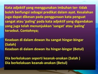 Kata adjektif yang menggunakan imbuhan ter- tidak
boleh berfungsi sebagai predikat dalam ayat. Kesalahan
juga dapat dikesan pada penggunaan kata penguat
sangat atau 'paling’ pada kata adjektif yang digandakan
yang juga telah menunjukkan 'sangat' atau 'paling'
tersebut. Contohnya;
Keadaan di dalam dewan itu sangat hingar-bingar
(Salah)
Keadaan di dalam dewan itu hingar-bingar (Betul)
Dia berkelakuan seperti keanak-anakan (Salah )
Dia berkelakuan keanak-anakan (Betul)
 