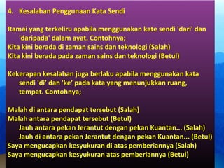 4. Kesalahan Penggunaan Kata Sendi
Ramai yang terkeliru apabila menggunakan kate sendi 'dari' dan
'daripada' dalam ayat. Contohnya;
Kita kini berada di zaman sains dan teknologi (Salah)
Kita kini berada pada zaman sains dan teknologi (Betul)
Kekerapan kesalahan juga berlaku apabila menggunakan kata
sendi 'di’ dan 'ke’ pada kata yang menunjukkan ruang,
tempat. Contohnya;
Malah di antara pendapat tersebut (Salah)
Malah antara pendapat tersebut (Betul)
Jauh antara pekan Jerantut dengan pekan Kuantan... (Salah)
Jauh di antara pekan Jerantut dengan pekan Kuantan... (Betul)
Saya mengucapkan kesyukuran di atas pemberiannya (Salah)
Saya mengucapkan kesyukuran atas pemberiannya (Betul)
 