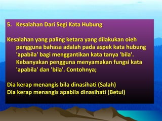 5. Kesalahan Dari Segi Kata Hubung
Kesalahan yang paling ketara yang dilakukan oieh
pengguna bahasa adalah pada aspek kata hubung
'apabila' bagi menggantikan kata tanya 'bila'.
Kebanyakan pengguna menyamakan fungsi kata
'apabila' dan 'bila'. Contohnya;
Dia kerap menangis bila dinasihati (Salah)
Dia kerap menangis apabila dinasihati (Betul)
 