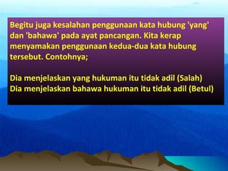 Begitu juga kesalahan penggunaan kata hubung 'yang'
dan 'bahawa' pada ayat pancangan. Kita kerap
menyamakan penggunaan kedua-dua kata hubung
tersebut. Contohnya;
Dia menjelaskan yang hukuman itu tidak adil (Salah)
Dia menjelaskan bahawa hukuman itu tidak adil (Betul)
 