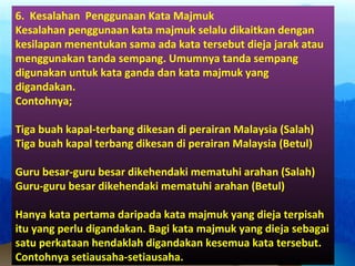 6. Kesalahan Penggunaan Kata Majmuk
Kesalahan penggunaan kata majmuk selalu dikaitkan dengan
kesilapan menentukan sama ada kata tersebut dieja jarak atau
menggunakan tanda sempang. Umumnya tanda sempang
digunakan untuk kata ganda dan kata majmuk yang
digandakan.
Contohnya;
Tiga buah kapal-terbang dikesan di perairan Malaysia (Salah)
Tiga buah kapal terbang dikesan di perairan Malaysia (Betul)
Guru besar-guru besar dikehendaki mematuhi arahan (Salah)
Guru-guru besar dikehendaki mematuhi arahan (Betul)
Hanya kata pertama daripada kata majmuk yang dieja terpisah
itu yang perlu digandakan. Bagi kata majmuk yang dieja sebagai
satu perkataan hendaklah digandakan kesemua kata tersebut.
Contohnya setiausaha-setiausaha.
 