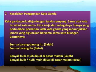 7. Kesalahan Penggunaan Kata Ganda
Kata ganda perlu dieja dengan tanda sempang. Sama ada kata
tersebut kata nama, kata kerja dan sebagainya. Hanya yang
perlu diberi perhatian ialah kata ganda yang menunjukkan
jamak yang digunakan bersama-sama kata bilangan.
Contohnya;
Semua barang-barang itu (Salah)
Semua barang itu (Betul)
Banyak kuih-muih dijual di pasar malam (Salah)
Banyak kuih / Kuih-muih dijual di pasar malam (Betul)
 