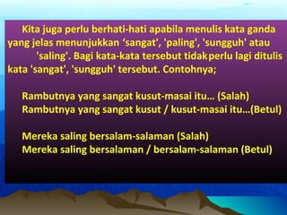 Kita juga perlu berhati-hati apabila menulis kata ganda
yang jelas menunjukkan ‘sangat', 'paling', 'sungguh' atau
'saling'. Bagi kata-kata tersebut tidakperlu lagi ditulis
kata 'sangat', 'sungguh' tersebut. Contohnya;
Rambutnya yang sangat kusut-masai itu… (Salah)
Rambutnya yang sangat kusut / kusut-masai itu…(Betul)
Mereka saling bersalam-salaman (Salah)
Mereka saling bersalaman / bersalam-salaman (Betul)
 