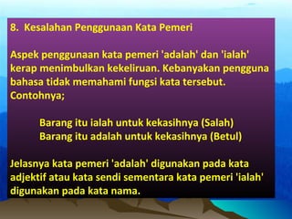 8. Kesalahan Penggunaan Kata Pemeri
Aspek penggunaan kata pemeri 'adalah' dan 'ialah'
kerap menimbulkan kekeliruan. Kebanyakan pengguna
bahasa tidak memahami fungsi kata tersebut.
Contohnya;
Barang itu ialah untuk kekasihnya (Salah)
Barang itu adalah untuk kekasihnya (Betul)
Jelasnya kata pemeri 'adalah' digunakan pada kata
adjektif atau kata sendi sementara kata pemeri 'ialah'
digunakan pada kata nama.
 