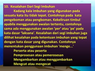 10. Kesalahan Dari Segi lmbuhan
Kadang kala imbuhan yang digunakan pada
sesuatu kata itu tidak tepat. Contohnya pada kata
pengeboman atau pengboman. Kekeliruan timbul
apabila menggunakan awalan tertentu, contohnya
sama ada menggunakan awalan ‘per’ atau 'pe' pada
kata dasar ‘laksana'. Kesalahan dari segi imbuhan juga
dilihat kesalahan pada ketentuan imbuhan yang tepat
dengan kata dasar yang digunakan. Contohnya
menentukan penggunaan imbuhan 'menge...'
Perserta atau peserta
Pemprosesan atau pemerosesan
Mengambarkan atau menggambarkan
Mengcat atau mengecat
 