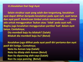 11.Kesalahan Dari Segi Ayat
Selain struktur ayat yang salah dan tergantung, kesalahan
ayat dapat dilihat daripada kesalahan pada ayat nafi, ayat tanya
dan ayat pasif. Kekeliruan timbul untuk menentukan sama
ada untuk menggunakan 'bukan atau `tidak' pada ayat nafi.
Begitu juga kesalahan menggunakan partikel 'kah' dalam ayat
tanya. Contohnya;
Dia membeli baju itu bilakah? (Salah)
Bilakah dia membeli baju itu? (Betul)
Kesalahan juga dilihat pada ayat pasif diri pertama dan ayat
pasif diri ketiga. Contohnya;
Nota itu Azman taip (Salah)
Nota itu ditaip oleh Azman (Betul)
Ikan itu dipancing oleh saya (Salah)
Ikan itu saya pancing (Betul)
 