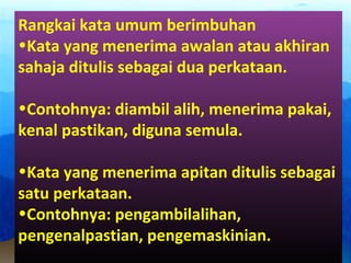 Rangkai kata umum berimbuhan
•Kata yang menerima awalan atau akhiran
sahaja ditulis sebagai dua perkataan.
•Contohnya: diambil alih, menerima pakai,
kenal pastikan, diguna semula.
•Kata yang menerima apitan ditulis sebagai
satu perkataan.
•Contohnya: pengambilalihan,
pengenalpastian, pengemaskinian.
 