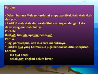 Partikel
•Dalam bahasa Melayu, terdapat empat partikel, -lah, -tah, -kah
dan pun.
•Partikel –lah, -tah, dan –kah ditulis serangkai dengan kata
dasar yang mendahuluinya
Contoh:
Buatlah, biarlah, apatah, benarkah
Partikel
•Bagi partikel pun, ada dua cara menulisnya.
•Partikel pun yang bermaksud juga hendaklah ditulis terpisah
Contoh:
dia pun pergi,
sekali pun engkau belum bayar
 