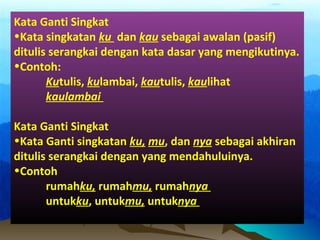 Kata Ganti Singkat
•Kata singkatan ku dan kau sebagai awalan (pasif)
ditulis serangkai dengan kata dasar yang mengikutinya.
•Contoh:
Kutulis, kulambai, kautulis, kaulihat
kaulambai
Kata Ganti Singkat
•Kata Ganti singkatan ku, mu, dan nya sebagai akhiran
ditulis serangkai dengan yang mendahuluinya.
•Contoh
rumahku, rumahmu, rumahnya
untukku, untukmu, untuknya
 