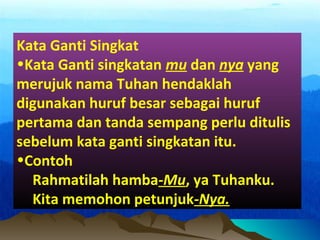Kata Ganti Singkat
•Kata Ganti singkatan mu dan nya yang
merujuk nama Tuhan hendaklah
digunakan huruf besar sebagai huruf
pertama dan tanda sempang perlu ditulis
sebelum kata ganti singkatan itu.
•Contoh
Rahmatilah hamba-Mu, ya Tuhanku.
Kita memohon petunjuk-Nya.
 